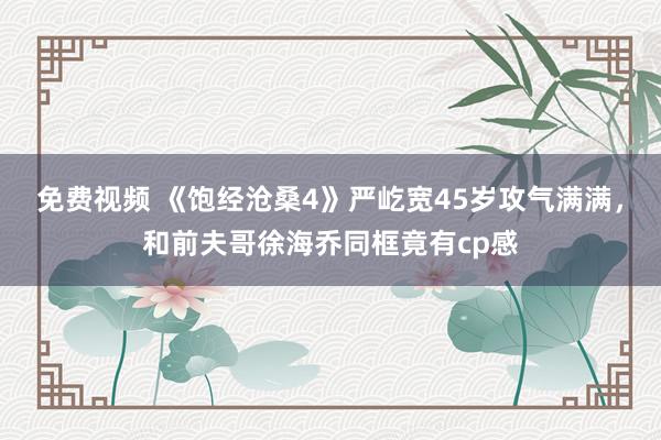 免费视频 《饱经沧桑4》严屹宽45岁攻气满满，和前夫哥徐海乔同框竟有cp感