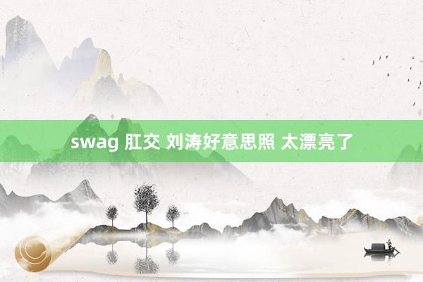 swag 肛交 刘涛好意思照 太漂亮了