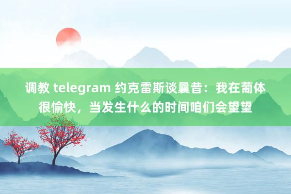 调教 telegram 约克雷斯谈曩昔：我在葡体很愉快，当发生什么的时间咱们会望望