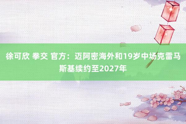 徐可欣 拳交 官方：迈阿密海外和19岁中场克雷马斯基续约至2027年