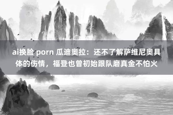 ai换脸 porn 瓜迪奥拉：还不了解萨维尼奥具体的伤情，福登也曾初始跟队磨真金不怕火