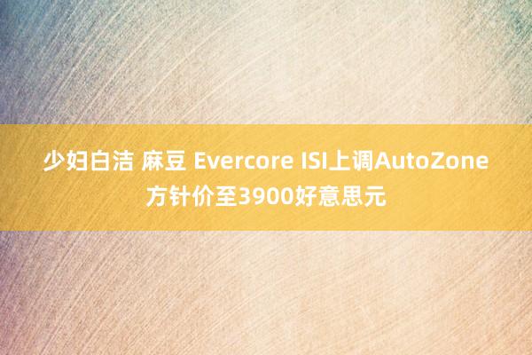 少妇白洁 麻豆 Evercore ISI上调AutoZone方针价至3900好意思元