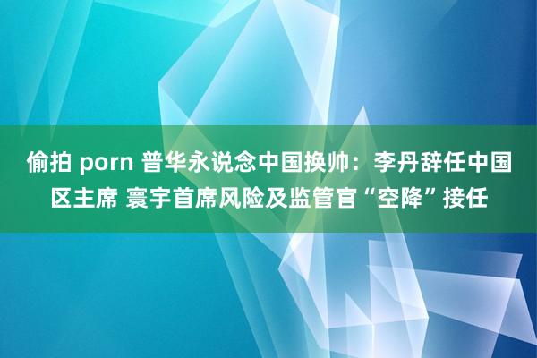 偷拍 porn 普华永说念中国换帅：李丹辞任中国区主席 寰宇首席风险及监管官“空降”接任