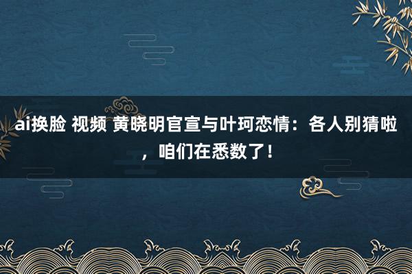 ai换脸 视频 黄晓明官宣与叶珂恋情：各人别猜啦，咱们在悉数了！