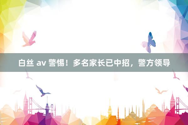 白丝 av 警惕！多名家长已中招，警方领导