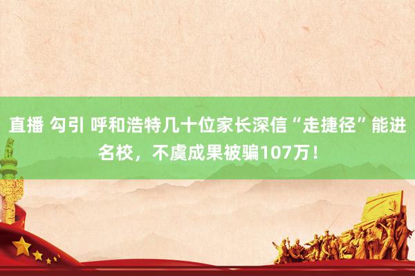 直播 勾引 呼和浩特几十位家长深信“走捷径”能进名校，不虞成果被骗107万！