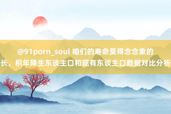 @91porn_soul 咱们的寿命莫得念念象的长，积年降生东谈主口和现有东谈主口数据对比分析