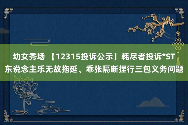 幼女秀场 【12315投诉公示】耗尽者投诉*ST东说念主乐无故拖延、乖张隔断捏行三包义务问题