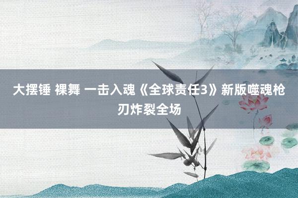 大摆锤 裸舞 一击入魂《全球责任3》新版噬魂枪刃炸裂全场