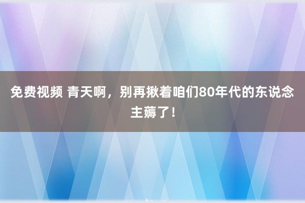 免费视频 青天啊，别再揪着咱们80年代的东说念主薅了！