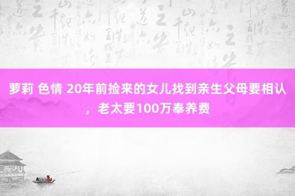 萝莉 色情 20年前捡来的女儿找到亲生父母要相认，老太要100万奉养费