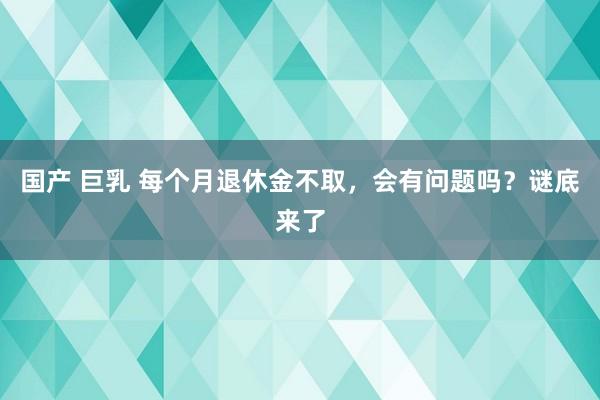 国产 巨乳 每个月退休金不取，会有问题吗？谜底来了