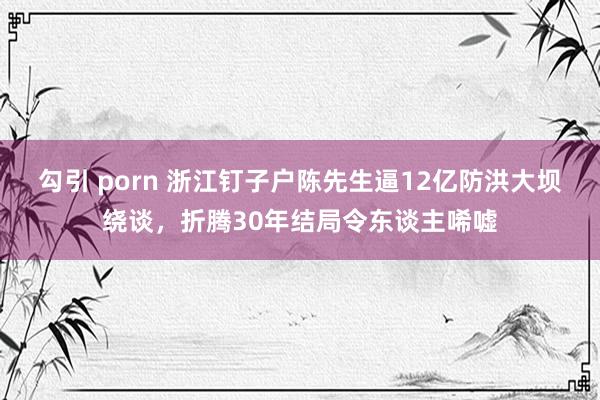 勾引 porn 浙江钉子户陈先生逼12亿防洪大坝绕谈，折腾30年结局令东谈主唏嘘