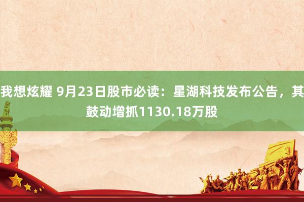 我想炫耀 9月23日股市必读：星湖科技发布公告，其鼓动增抓1130.18万股