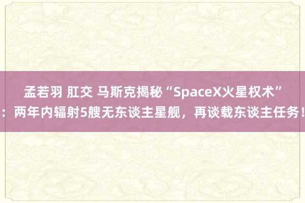 孟若羽 肛交 马斯克揭秘“SpaceX火星权术”：两年内辐射5艘无东谈主星舰，再谈载东谈主任务！