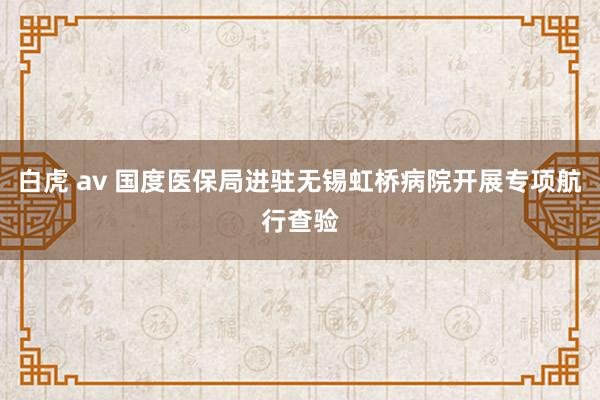 白虎 av 国度医保局进驻无锡虹桥病院开展专项航行查验