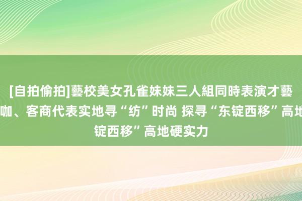 [自拍偷拍]藝校美女孔雀妹妹三人組同時表演才藝 行业大咖、客商代表实地寻“纺”时尚 探寻“东锭西移”高地硬实力