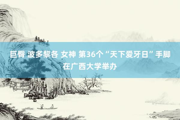 巨臀 波多黎各 女神 第36个“天下爱牙日”手脚在广西大学举办