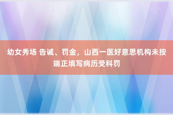 幼女秀场 告诫、罚金，山西一医好意思机构未按端正填写病历受科罚