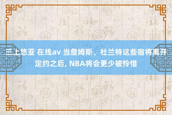 三上悠亚 在线av 当詹姆斯、杜兰特这些宿将离开定约之后， NBA将会更少被怜惜