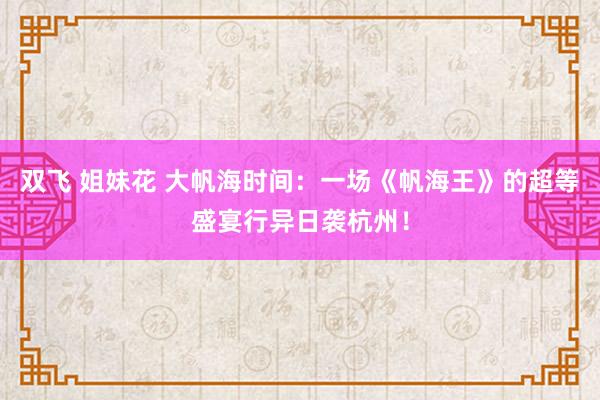 双飞 姐妹花 大帆海时间：一场《帆海王》的超等盛宴行异日袭杭州！