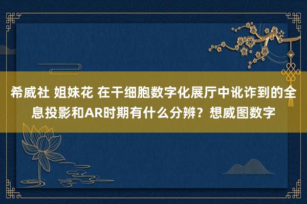 希威社 姐妹花 在干细胞数字化展厅中讹诈到的全息投影和AR时期有什么分辨？想威图数字