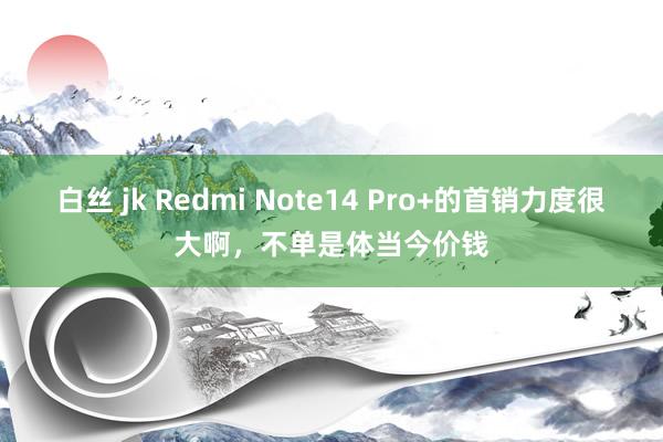 白丝 jk Redmi Note14 Pro+的首销力度很大啊，不单是体当今价钱