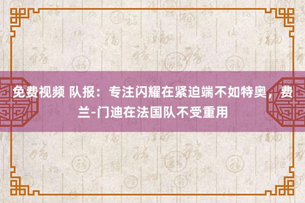 免费视频 队报：专注闪耀在紧迫端不如特奥，费兰-门迪在法国队不受重用