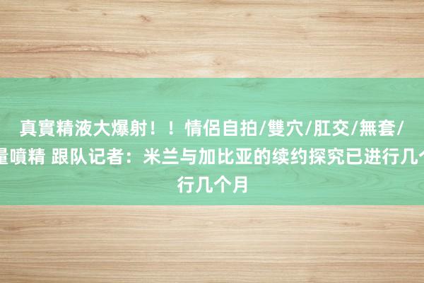 真實精液大爆射！！情侶自拍/雙穴/肛交/無套/大量噴精 跟队记者：米兰与加比亚的续约探究已进行几个月