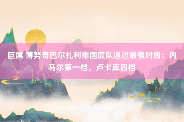 巨屌 博努奇巴尔扎利排国度队遇过最强时尚：内马尔第一档，卢卡库四档