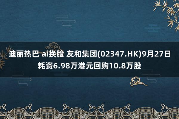 迪丽热巴 ai换脸 友和集团(02347.HK)9月27日耗资6.98万港元回购10.8万股