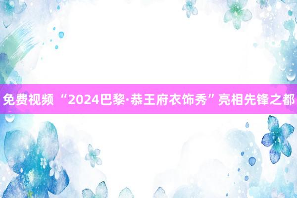 免费视频 “2024巴黎·恭王府衣饰秀”亮相先锋之都