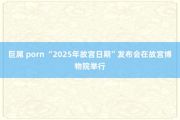 巨屌 porn “2025年故宫日期”发布会在故宫博物院举行