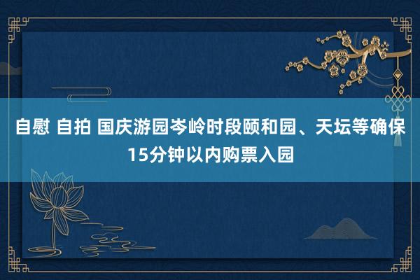 自慰 自拍 国庆游园岑岭时段颐和园、天坛等确保15分钟以内购票入园