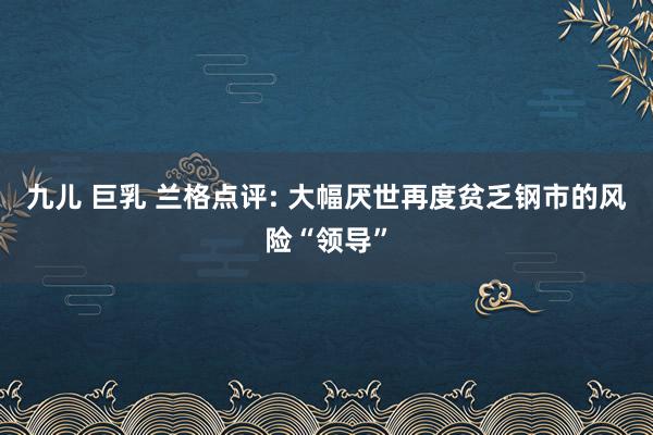 九儿 巨乳 兰格点评: 大幅厌世再度贫乏钢市的风险“领导”