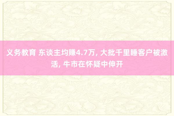 义务教育 东谈主均赚4.7万， 大批千里睡客户被激活， 牛市在怀疑中伸开