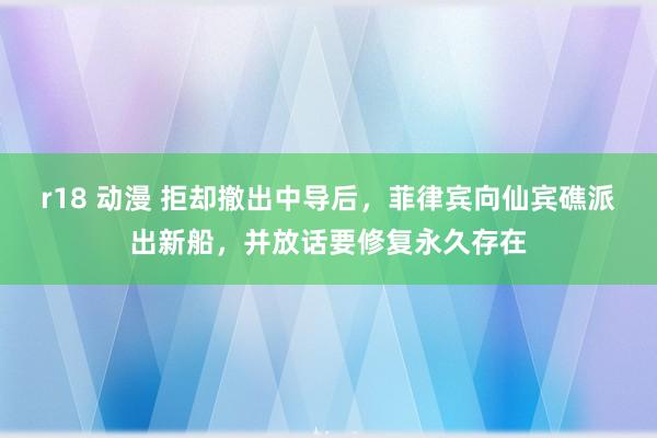 r18 动漫 拒却撤出中导后，菲律宾向仙宾礁派出新船，并放话要修复永久存在