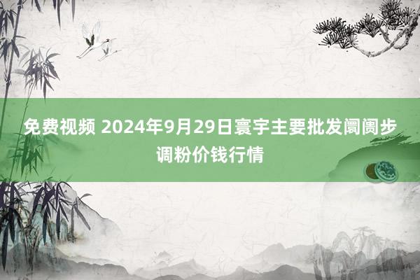 免费视频 2024年9月29日寰宇主要批发阛阓步调粉价钱行情