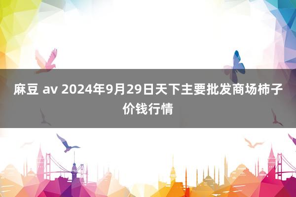 麻豆 av 2024年9月29日天下主要批发商场柿子价钱行情