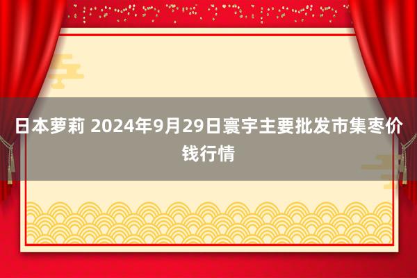 日本萝莉 2024年9月29日寰宇主要批发市集枣价钱行情