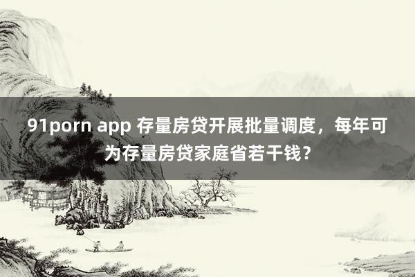 91porn app 存量房贷开展批量调度，每年可为存量房贷家庭省若干钱？