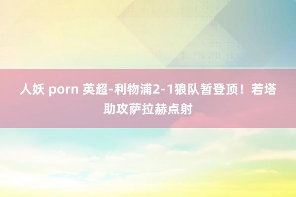 人妖 porn 英超-利物浦2-1狼队暂登顶！若塔助攻萨拉赫点射