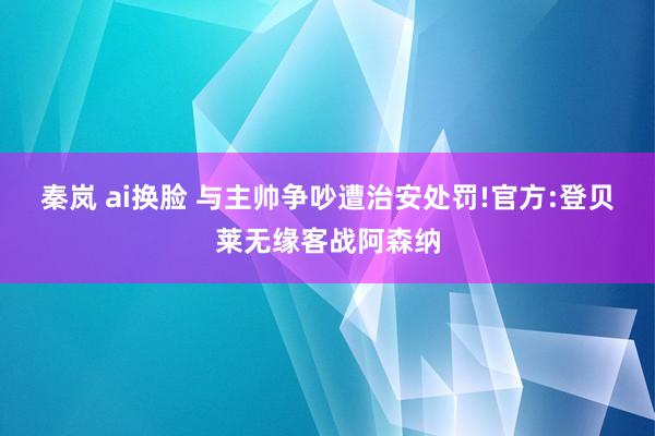 秦岚 ai换脸 与主帅争吵遭治安处罚!官方:登贝莱无缘客战阿森纳