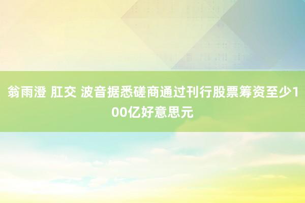 翁雨澄 肛交 波音据悉磋商通过刊行股票筹资至少100亿好意思元