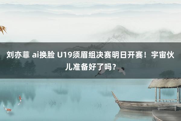 刘亦菲 ai换脸 U19须眉组决赛明日开赛！宇宙伙儿准备好了吗？