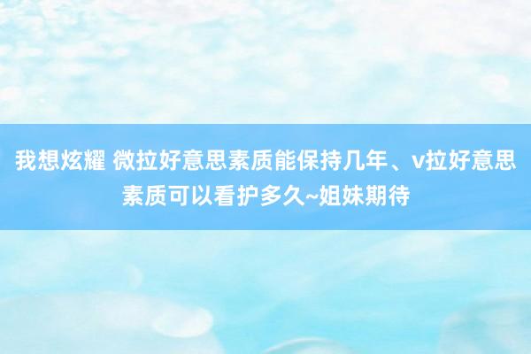 我想炫耀 微拉好意思素质能保持几年、v拉好意思素质可以看护多久~姐妹期待