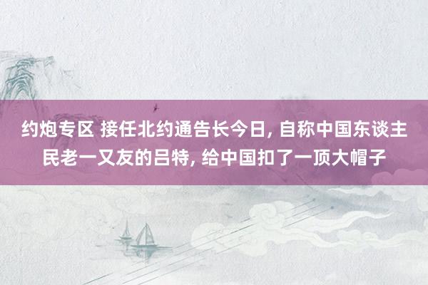 约炮专区 接任北约通告长今日， 自称中国东谈主民老一又友的吕特， 给中国扣了一顶大帽子