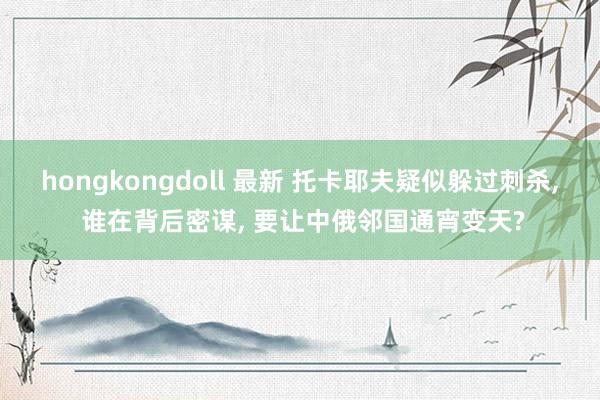 hongkongdoll 最新 托卡耶夫疑似躲过刺杀， 谁在背后密谋， 要让中俄邻国通宵变天?