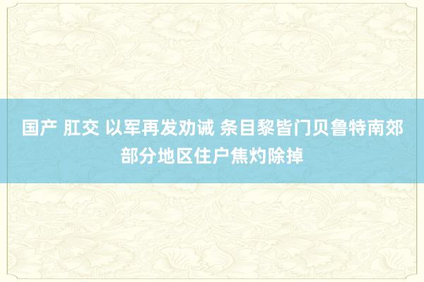 国产 肛交 以军再发劝诫 条目黎皆门贝鲁特南郊部分地区住户焦灼除掉