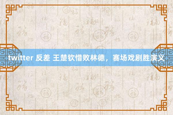 twitter 反差 王楚钦惜败林德，赛场戏剧胜演义